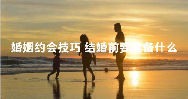 婚姻约会技巧 结婚前要准备什么